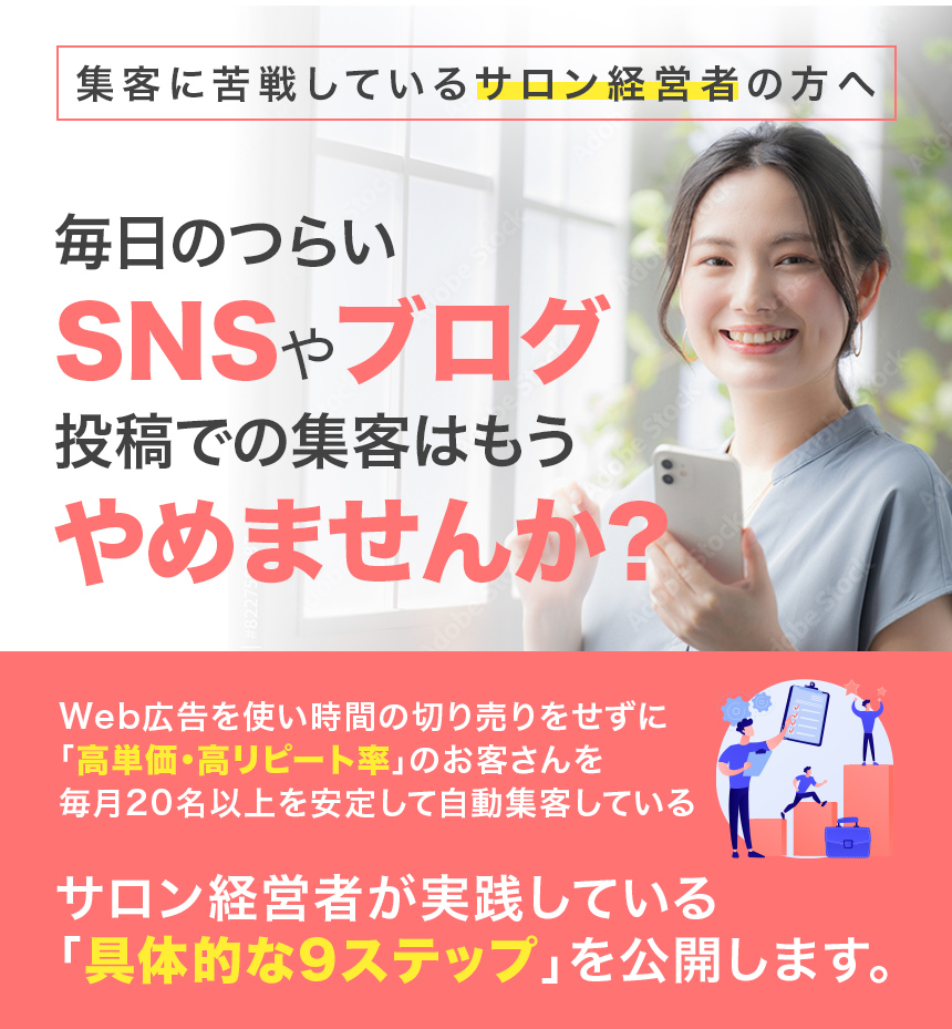 集客に苦戦しているサロン経営者の方へ毎日のつらいSNSやブログ投稿での集客はもうやめませんか?Web広告を使い時間の切り売りをせずに「高単価・高リピート率」のお客さんを毎月20名以上を安定して自動集客しているサロン経営者が実践している「具体的な9ステップ」を公開します。