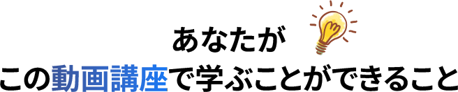 あなたがこの動画講座で学ぶことができること