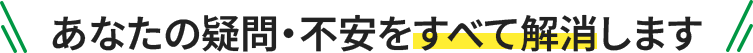 あなたの疑問・不安をすべて解消します