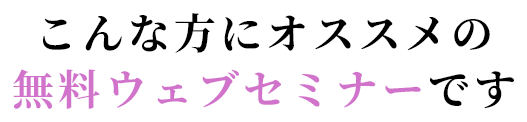 こんな方にオススメの無料ウェブセミナーです