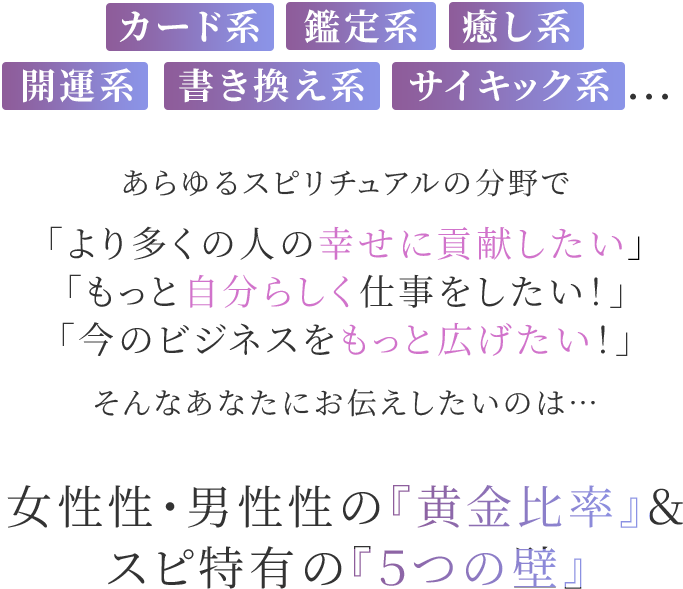 カード系・鑑定系・癒し系/開運系・書き換え系・サイキック系...あらゆるスピリチュアルの分野で「より多くの人の幸せに貢献したい」「もっと自分らしく仕事をしたい!」「今のビジネスをもっと広げたい!」そんなあなたにお伝えしたいのは…女性性・男性性の『黄金比率』& スピ特有の『5つの壁』
